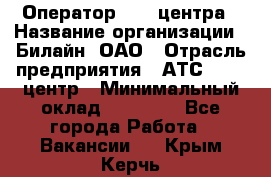 Оператор Call-центра › Название организации ­ Билайн, ОАО › Отрасль предприятия ­ АТС, call-центр › Минимальный оклад ­ 40 000 - Все города Работа » Вакансии   . Крым,Керчь